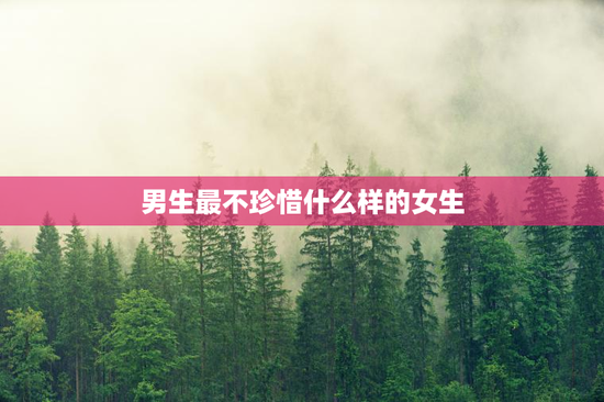 男生最不珍惜什么样的女生