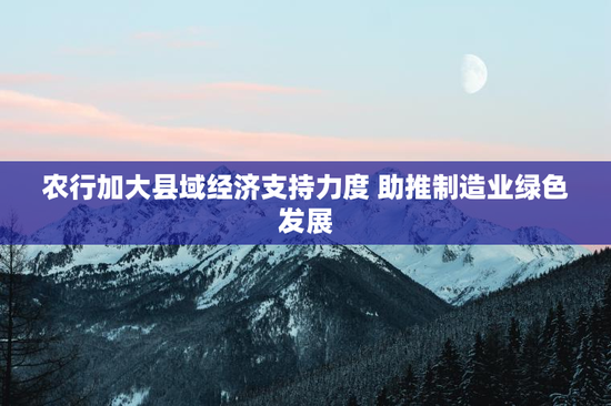 农行加大县域经济支持力度 助推制造业绿色发展