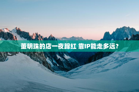 董明珠的店一夜蹿红 靠IP能走多远？