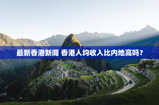 最新香港新闻 香港人均收入比内地高吗？
