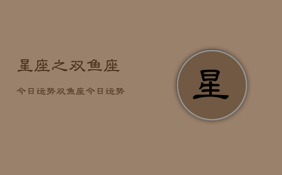 星座之双鱼座今日运势，双鱼座今日运势查询