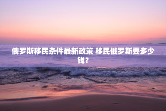 俄罗斯移民条件最新政策 移民俄罗斯要多少钱？