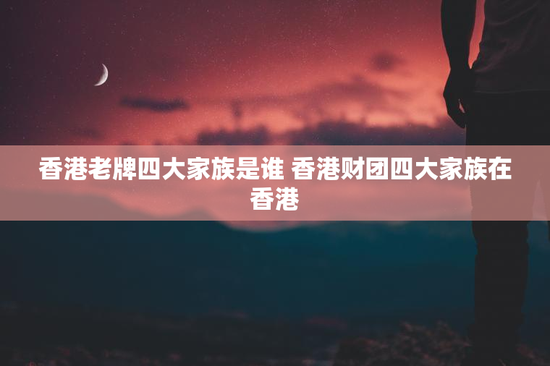 香港老牌四大家族是谁 香港财团四大家族在香港