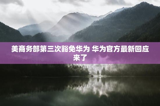 美商务部第三次豁免华为 华为官方最新回应来了