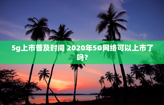 5g上市普及时间 2020年5G网络可以上市了吗？