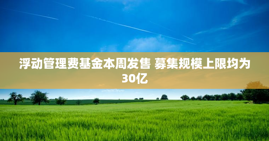 浮动管理费基金本周发售 募集规模上限均为30亿