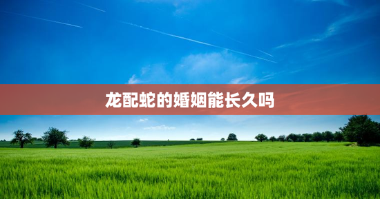 龙配蛇的婚姻能长久吗，龙跟蛇的婚姻般配吗