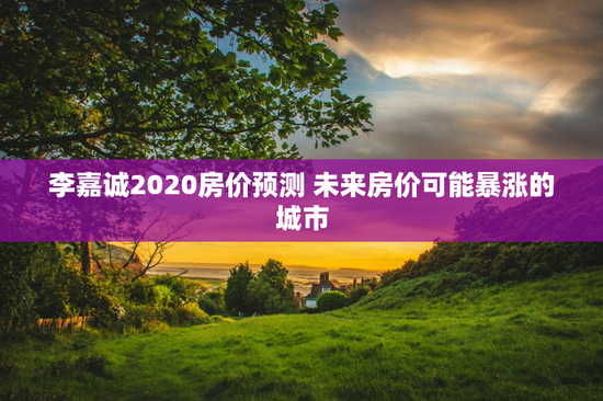 李嘉诚2020房价预测 未来房价可能暴涨的城市