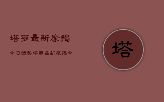 塔罗最新摩羯今日运势，塔罗最新摩羯今日运势查询