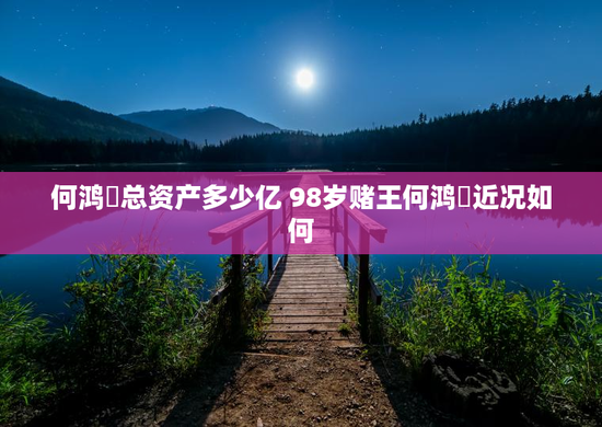 何鸿燊总资产多少亿 98岁赌王何鸿燊近况如何