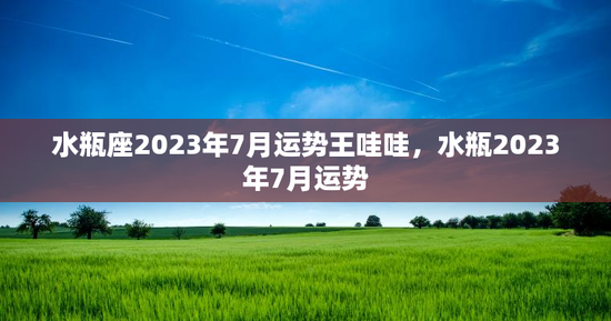 水瓶座2023年7月运势王哇哇，水瓶2023年7月运势