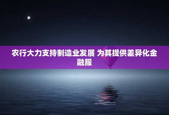 农行大力支持制造业发展 为其提供差异化金融服