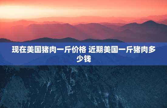 现在美国猪肉一斤价格 近期美国一斤猪肉多少钱