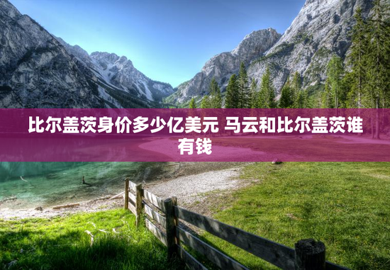 比尔盖茨身价多少亿美元 马云和比尔盖茨谁有钱