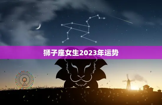 狮子座女生2023年运势(狮子女2023年财运亨通感情生活平稳)