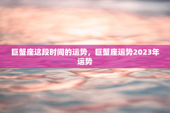 巨蟹座这段时间的运势，巨蟹座运势2023年运势