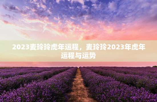2023麦玲玲虎年运程，麦玲玲2023年虎年运程与运势