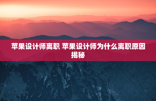 苹果设计师离职 苹果设计师为什么离职原因揭秘