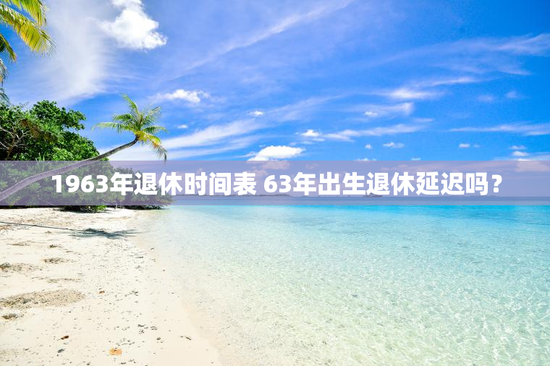 1963年退休时间表 63年出生退休延迟吗？