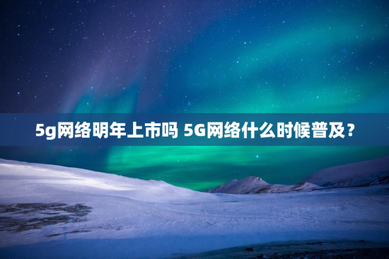 5g网络明年上市吗 5G网络什么时候普及？