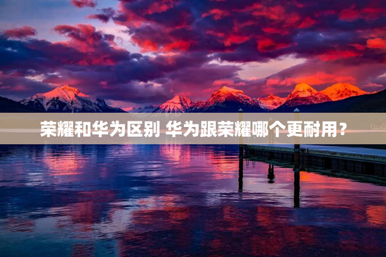 荣耀和华为区别 华为跟荣耀哪个更耐用？