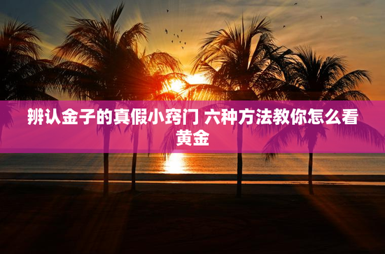 辨认金子的真假小窍门 六种方法教你怎么看黄金