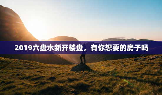 2019六盘水新开楼盘，有你想要的房子吗