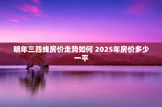 明年三四线房价走势如何 2025年房价多少一平