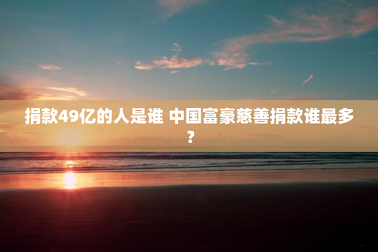 捐款49亿的人是谁 中国富豪慈善捐款谁最多？