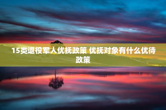 15类退役军人优抚政策 优抚对象有什么优待政策