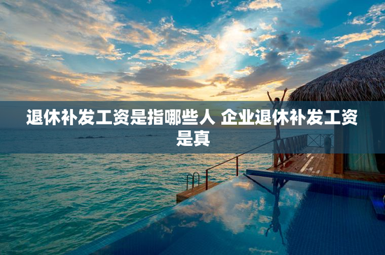 退休补发工资是指哪些人 企业退休补发工资是真