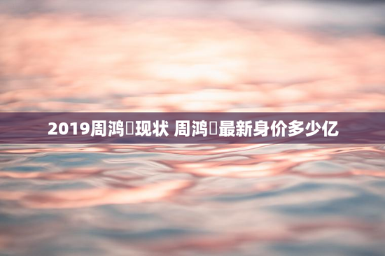 2019周鸿祎现状 周鸿祎最新身价多少亿