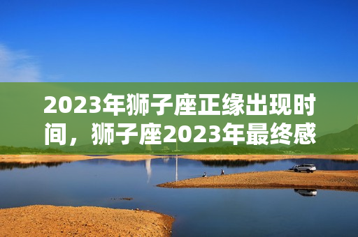 2023年狮子座正缘出现时间，狮子座2023年最终感情归宿