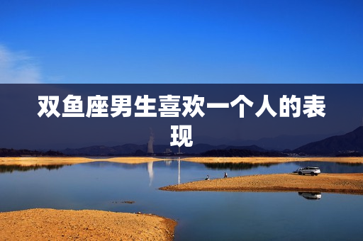 双鱼座男生喜欢一个人的表现