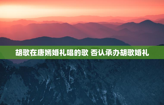 胡歌在唐嫣婚礼唱的歌 否认承办胡歌婚礼