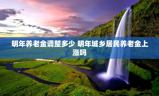 明年养老金调整多少 明年城乡居民养老金上涨吗