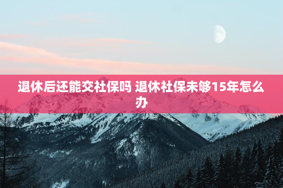 退休后还能交社保吗 退休社保未够15年怎么办