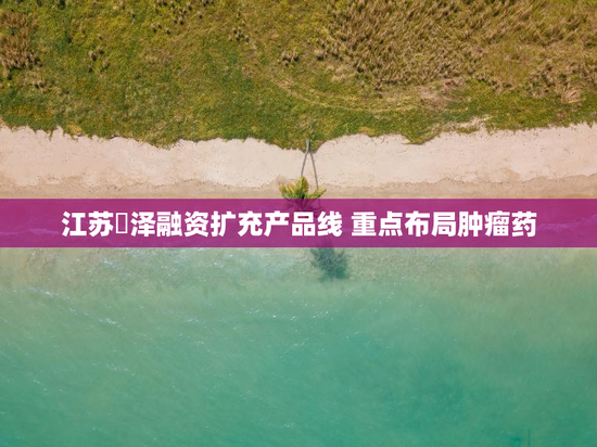 江苏璟泽融资扩充产品线 重点布局肿瘤药