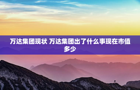 万达集团现状 万达集团出了什么事现在市值多少
