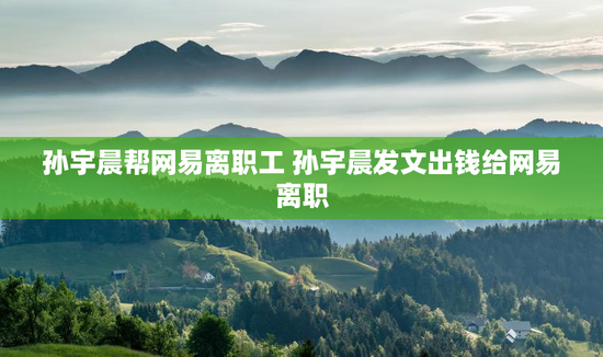 孙宇晨帮网易离职工 孙宇晨发文出钱给网易离职