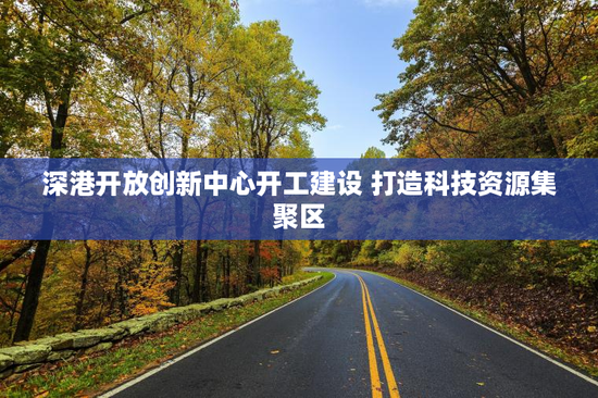 深港开放创新中心开工建设 打造科技资源集聚区