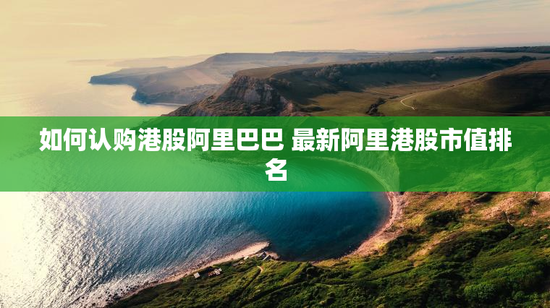 如何认购港股阿里巴巴 最新阿里港股市值排名