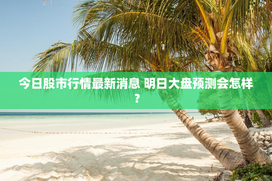 今日股市行情最新消息 明日大盘预测会怎样？