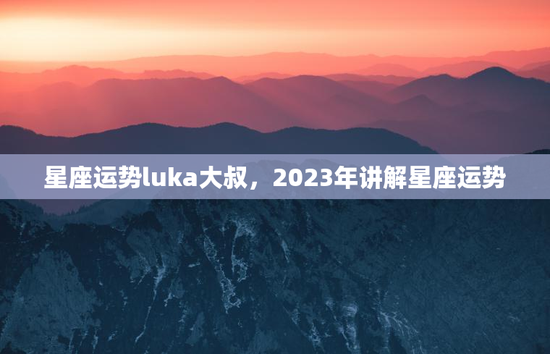 星座运势luka大叔，2023年讲解星座运势