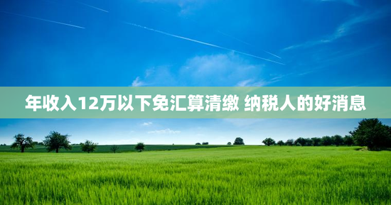 年收入12万以下免汇算清缴 纳税人的好消息