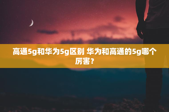 高通5g和华为5g区别 华为和高通的5g哪个厉害？