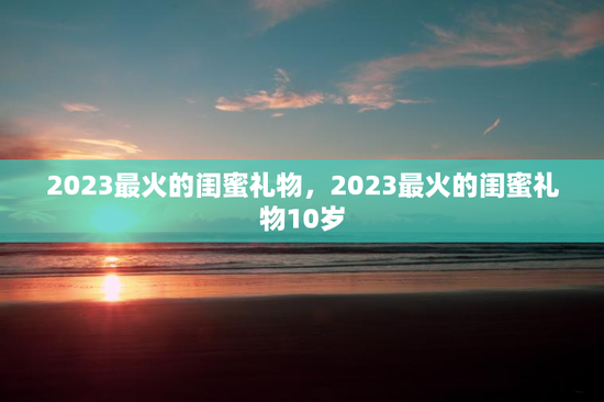 2023最火的闺蜜礼物，2023最火的闺蜜礼物10岁