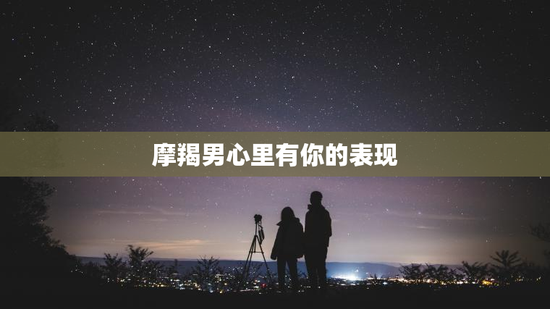 摩羯男心里有你的表现