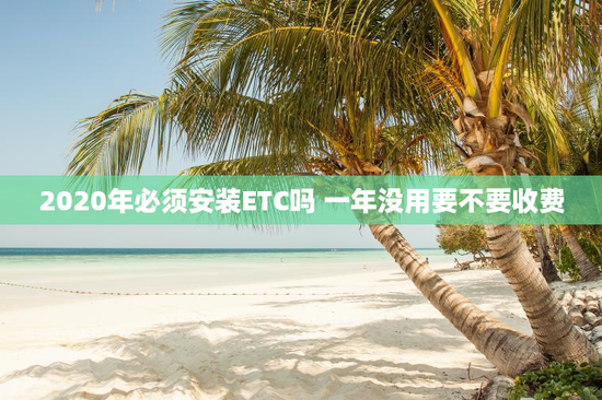 2020年必须安装ETC吗 一年没用要不要收费