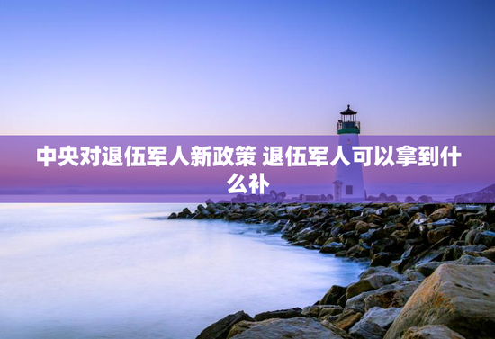 中央对退伍军人新政策 退伍军人可以拿到什么补